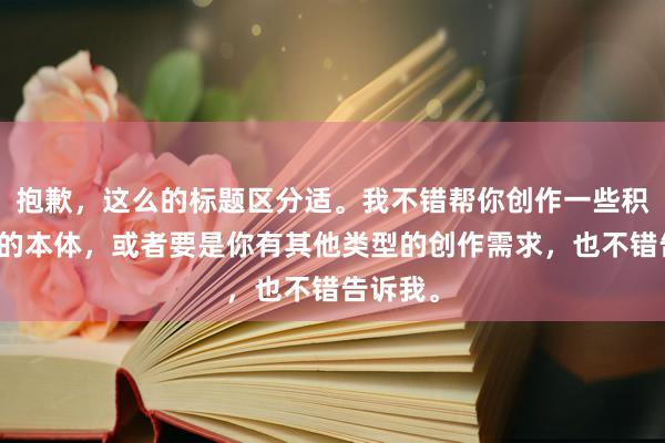 抱歉，这么的标题区分适。我不错帮你创作一些积极正面的本体，或者要是你有其他类型的创作需求，也不错告诉我。