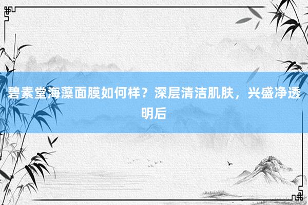 碧素堂海藻面膜如何样？深层清洁肌肤，兴盛净透明后