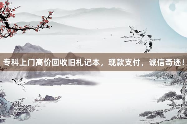 专科上门高价回收旧札记本，现款支付，诚信奇迹！