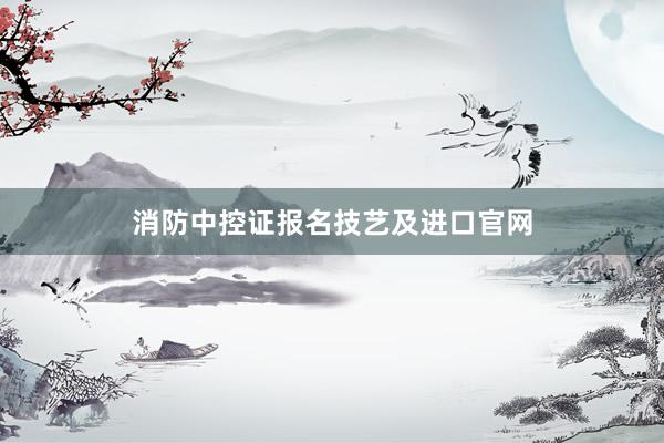 消防中控证报名技艺及进口官网
