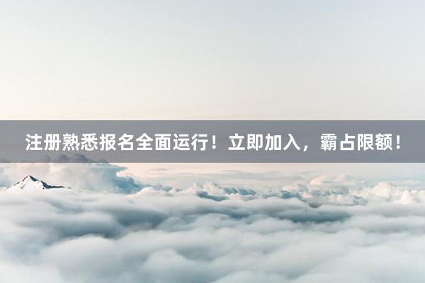 注册熟悉报名全面运行！立即加入，霸占限额！