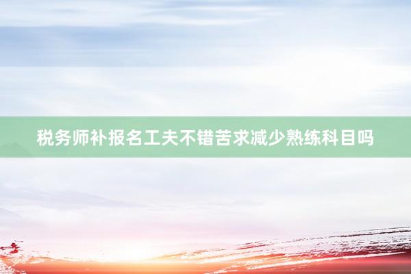 税务师补报名工夫不错苦求减少熟练科目吗