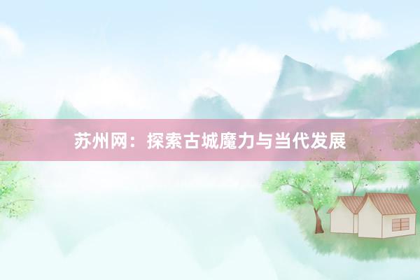 苏州网：探索古城魔力与当代发展